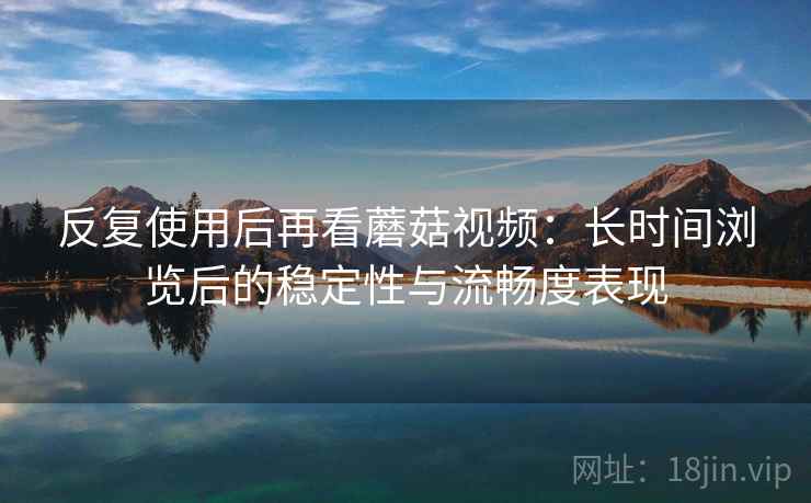 反复使用后再看蘑菇视频：长时间浏览后的稳定性与流畅度表现