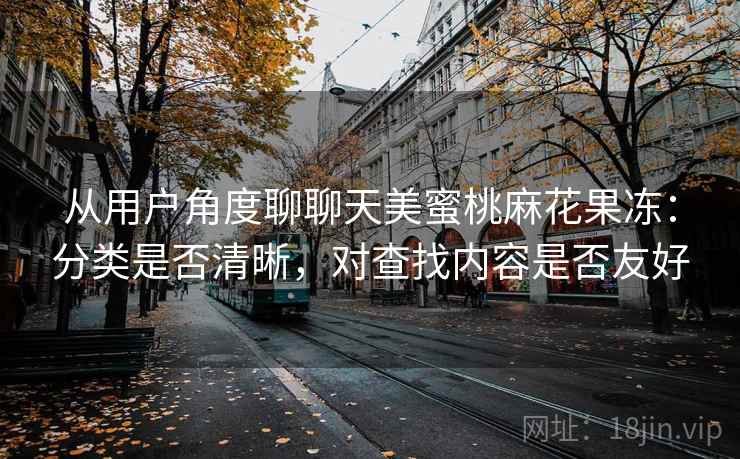 从用户角度聊聊天美蜜桃麻花果冻:分类是否清晰,对查找内容是否友好 从用户角度聊聊天美蜜桃麻花果冻:分类是否清晰,对查找内容是否友好