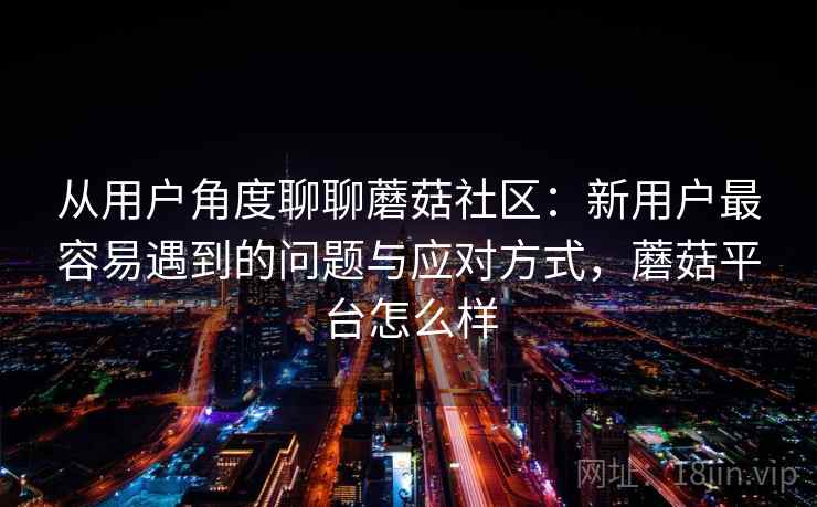 从用户角度聊聊蘑菇社区：新用户最容易遇到的问题与应对方式，蘑菇平台怎么样
