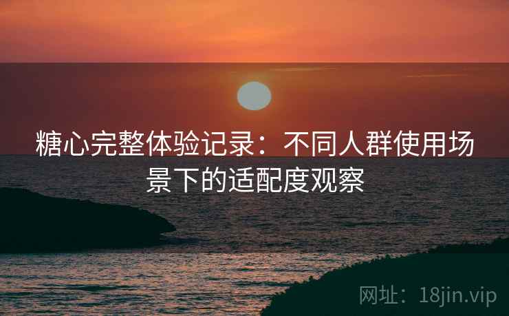 糖心完整体验记录:不同人群使用场景下的适配度观察 糖心完整体验记录:不同人群使用场景下的适配度观察