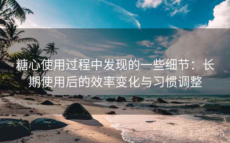 糖心使用过程中发现的一些细节：长期使用后的效率变化与习惯调整
